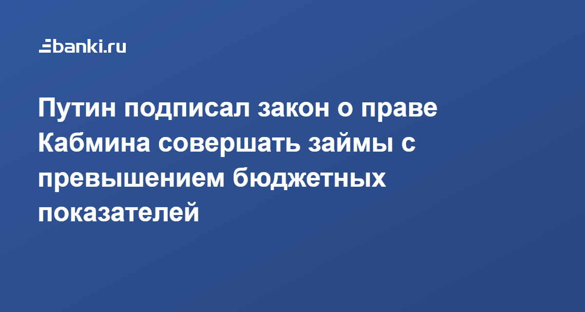 Путин подписал закон о праве Кабмина совершать займы с превышением бюджетных показателей 22.04.2020  Банки.ру