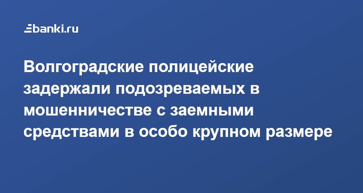 Волгоградские полицейские задержали подозреваемых в мошенничестве с заемными средствами в особо крупном размере 23.01.2022  Банки.ру