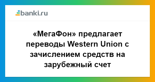 МегаФон предлагает переводы Western Union с зачислением средств на зарубежный счет 21.06.2018  Банки.ру